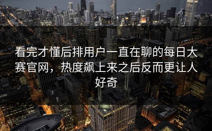看完才懂后排用户一直在聊的每日大赛官网，热度飙上来之后反而更让人好奇