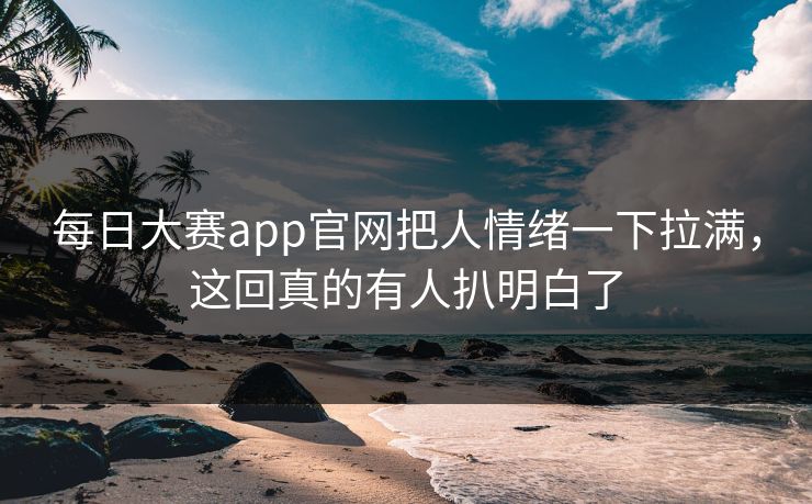 每日大赛app官网把人情绪一下拉满，这回真的有人扒明白了