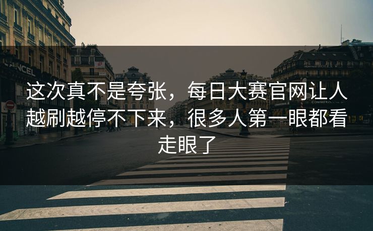 这次真不是夸张，每日大赛官网让人越刷越停不下来，很多人第一眼都看走眼了