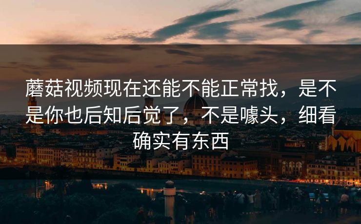 蘑菇视频现在还能不能正常找，是不是你也后知后觉了，不是噱头，细看确实有东西