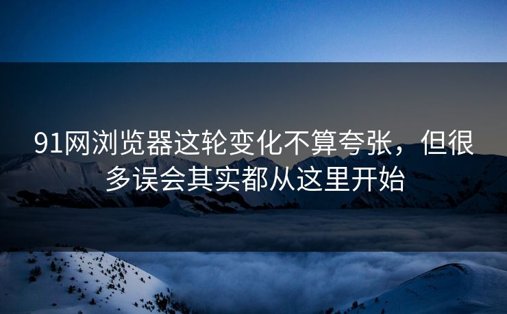91网浏览器这轮变化不算夸张，但很多误会其实都从这里开始