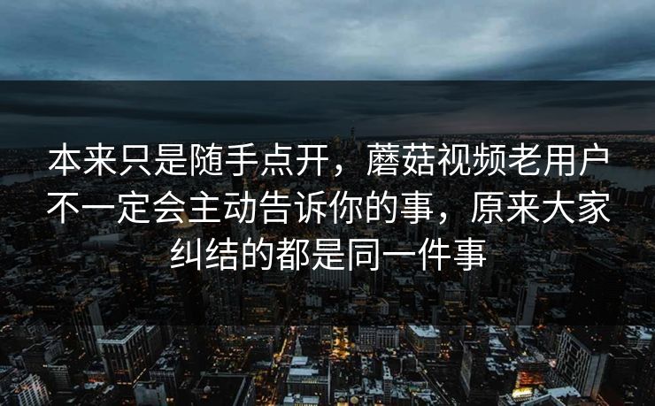本来只是随手点开，蘑菇视频老用户不一定会主动告诉你的事，原来大家纠结的都是同一件事
