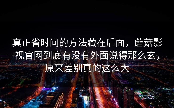 真正省时间的方法藏在后面，蘑菇影视官网到底有没有外面说得那么玄，原来差别真的这么大