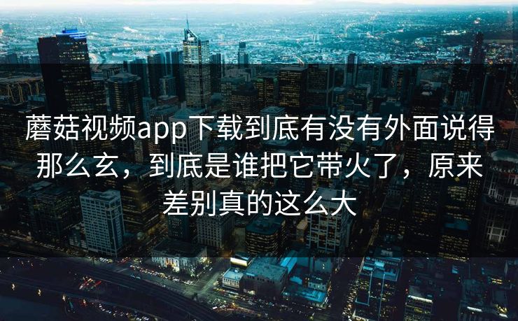 蘑菇视频app下载到底有没有外面说得那么玄，到底是谁把它带火了，原来差别真的这么大