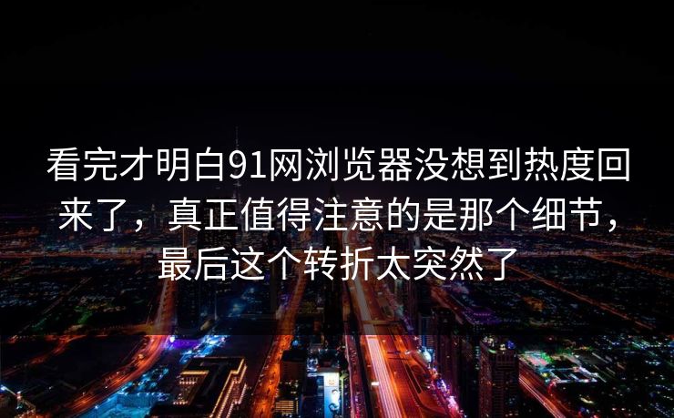 看完才明白91网浏览器没想到热度回来了，真正值得注意的是那个细节，最后这个转折太突然了