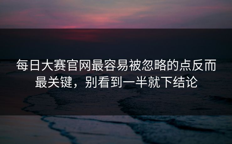 每日大赛官网最容易被忽略的点反而最关键，别看到一半就下结论