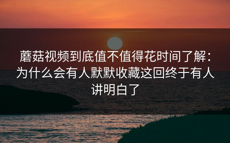 蘑菇视频到底值不值得花时间了解：为什么会有人默默收藏这回终于有人讲明白了