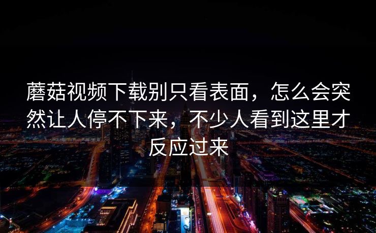 蘑菇视频下载别只看表面，怎么会突然让人停不下来，不少人看到这里才反应过来