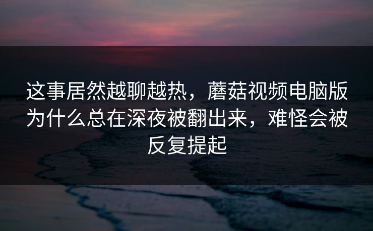 这事居然越聊越热，蘑菇视频电脑版为什么总在深夜被翻出来，难怪会被反复提起