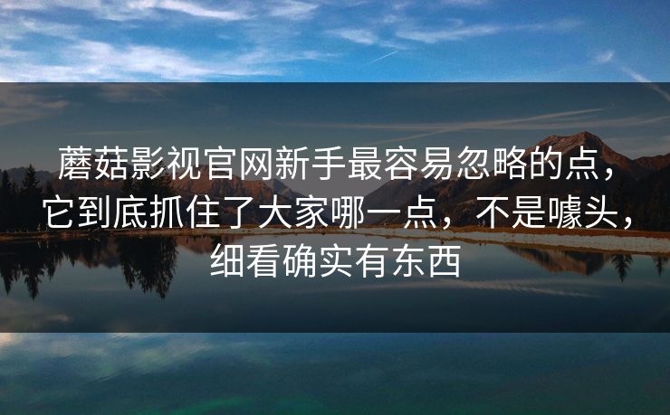 蘑菇影视官网新手最容易忽略的点，它到底抓住了大家哪一点，不是噱头，细看确实有东西