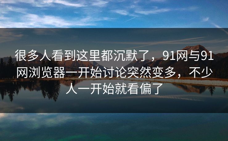 很多人看到这里都沉默了，91网与91网浏览器一开始讨论突然变多，不少人一开始就看偏了
