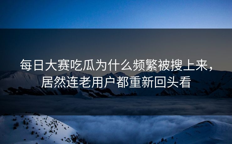 每日大赛吃瓜为什么频繁被搜上来，居然连老用户都重新回头看