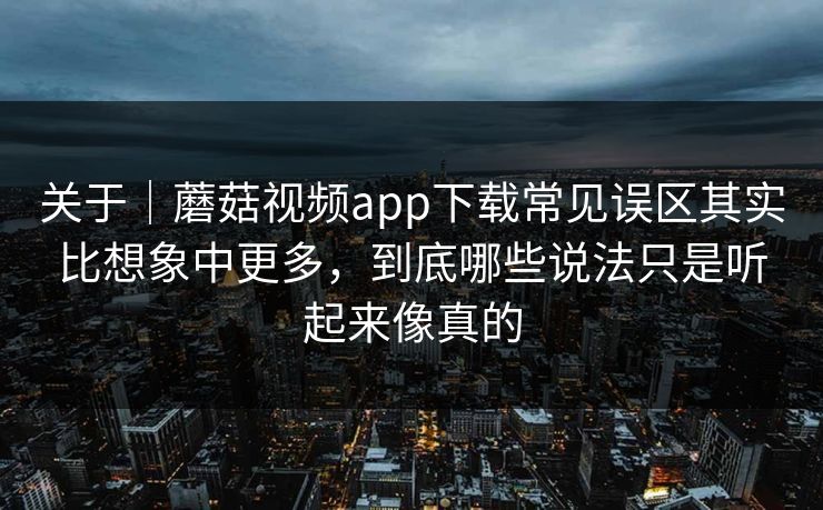 关于｜蘑菇视频app下载常见误区其实比想象中更多，到底哪些说法只是听起来像真的