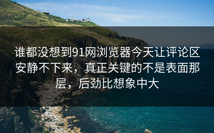 谁都没想到91网浏览器今天让评论区安静不下来，真正关键的不是表面那层，后劲比想象中大