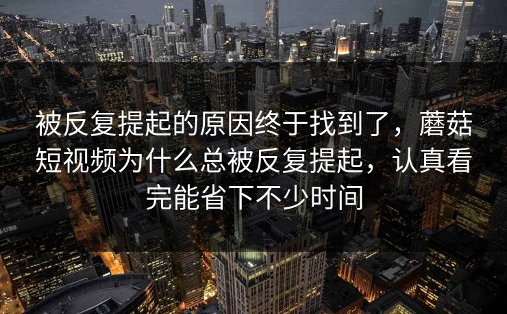 被反复提起的原因终于找到了，蘑菇短视频为什么总被反复提起，认真看完能省下不少时间