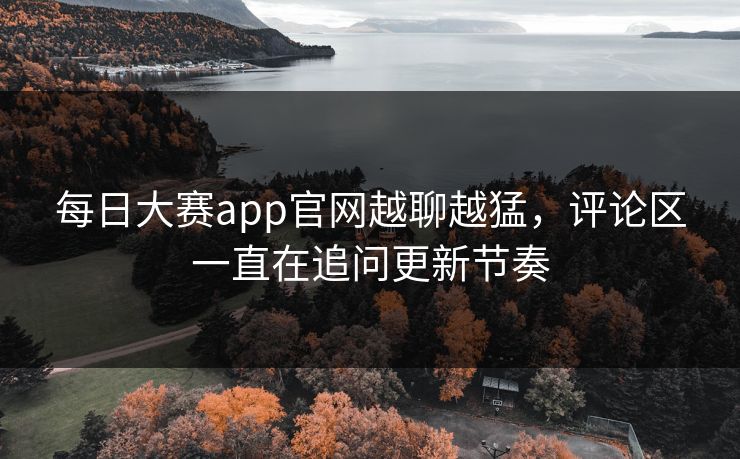 每日大赛app官网越聊越猛，评论区一直在追问更新节奏