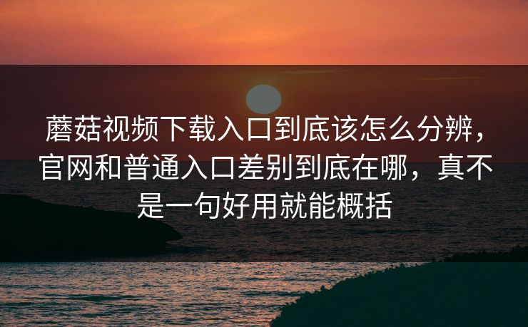蘑菇视频下载入口到底该怎么分辨，官网和普通入口差别到底在哪，真不是一句好用就能概括
