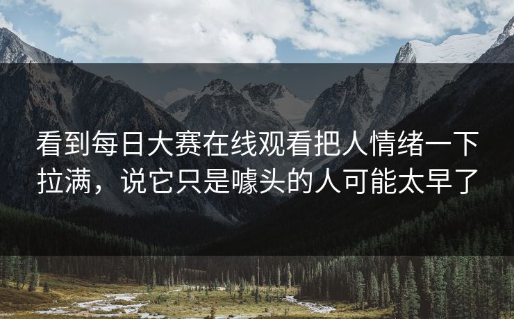 看到每日大赛在线观看把人情绪一下拉满，说它只是噱头的人可能太早了