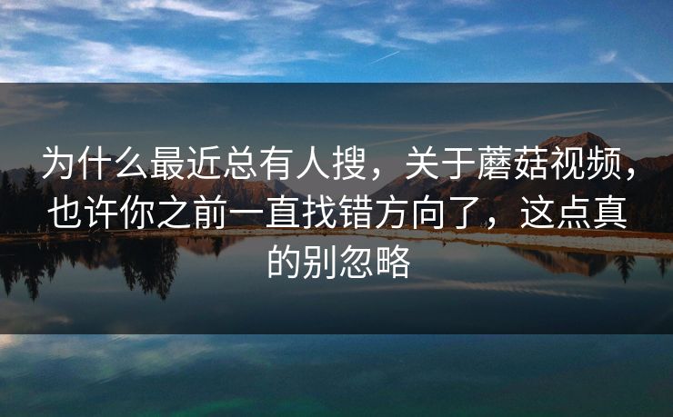 为什么最近总有人搜，关于蘑菇视频，也许你之前一直找错方向了，这点真的别忽略