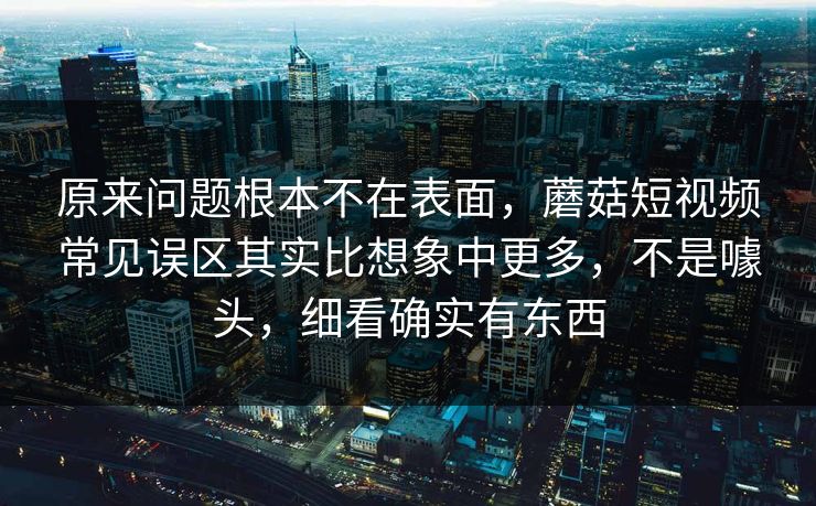原来问题根本不在表面，蘑菇短视频常见误区其实比想象中更多，不是噱头，细看确实有东西