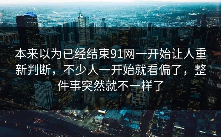 本来以为已经结束91网一开始让人重新判断，不少人一开始就看偏了，整件事突然就不一样了