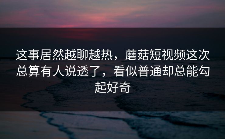这事居然越聊越热，蘑菇短视频这次总算有人说透了，看似普通却总能勾起好奇