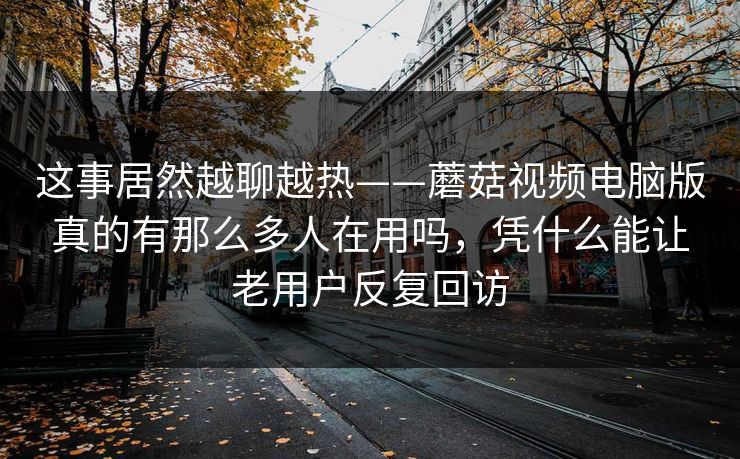 这事居然越聊越热——蘑菇视频电脑版真的有那么多人在用吗，凭什么能让老用户反复回访