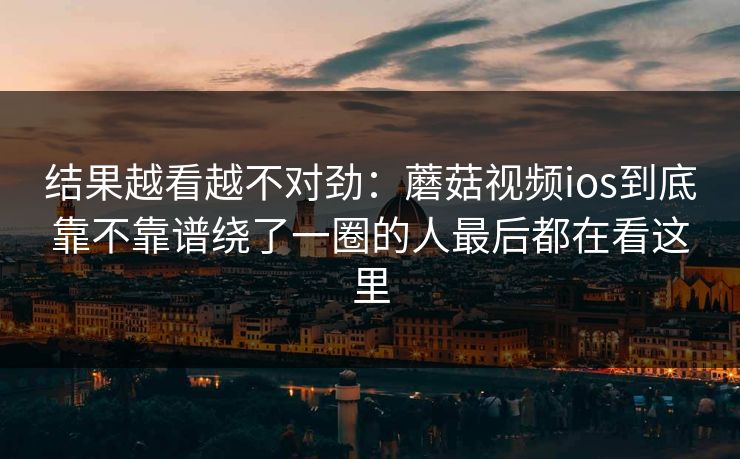 结果越看越不对劲：蘑菇视频ios到底靠不靠谱绕了一圈的人最后都在看这里