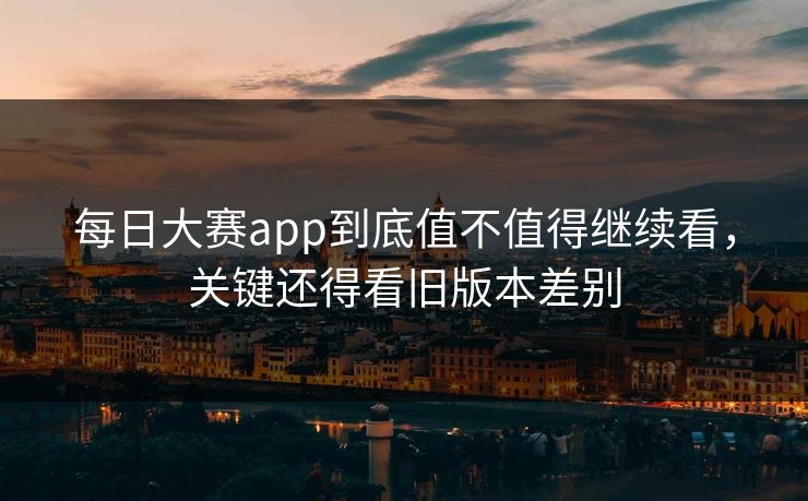 每日大赛app到底值不值得继续看，关键还得看旧版本差别