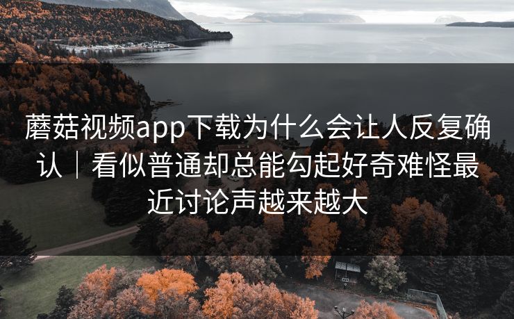 蘑菇视频app下载为什么会让人反复确认｜看似普通却总能勾起好奇难怪最近讨论声越来越大