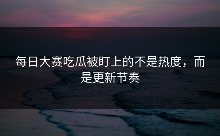 每日大赛吃瓜被盯上的不是热度，而是更新节奏