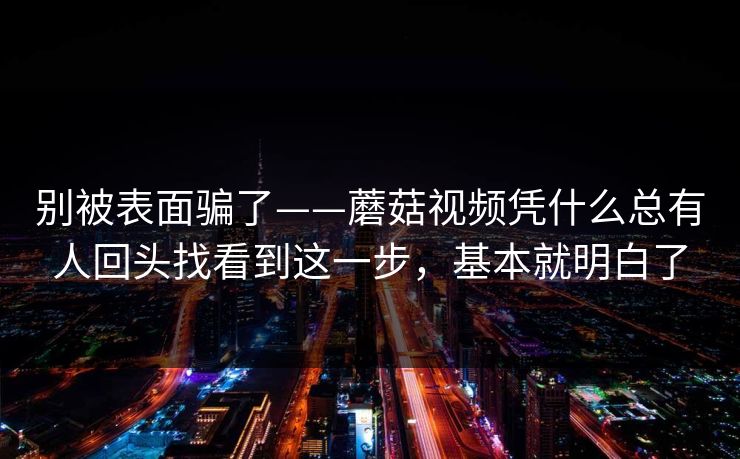 别被表面骗了——蘑菇视频凭什么总有人回头找看到这一步，基本就明白了