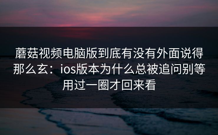 蘑菇视频电脑版到底有没有外面说得那么玄：ios版本为什么总被追问别等用过一圈才回来看