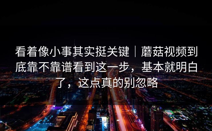 看着像小事其实挺关键｜蘑菇视频到底靠不靠谱看到这一步，基本就明白了，这点真的别忽略