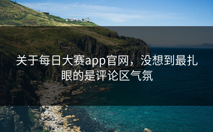 关于每日大赛app官网，没想到最扎眼的是评论区气氛