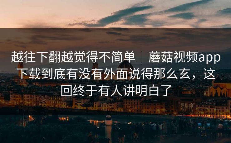 越往下翻越觉得不简单｜蘑菇视频app下载到底有没有外面说得那么玄，这回终于有人讲明白了