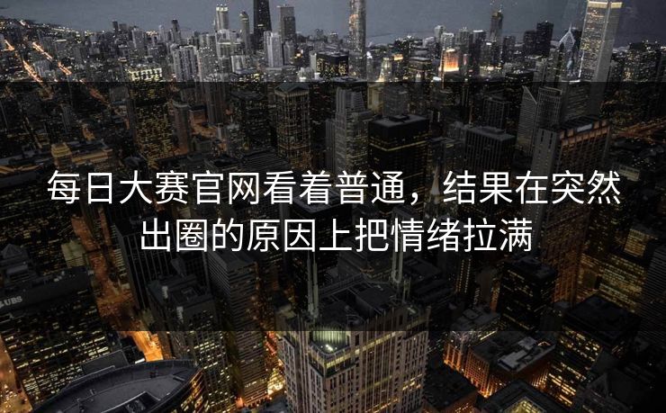 每日大赛官网看着普通，结果在突然出圈的原因上把情绪拉满