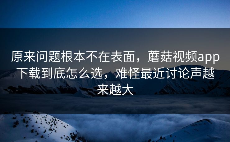 原来问题根本不在表面，蘑菇视频app下载到底怎么选，难怪最近讨论声越来越大