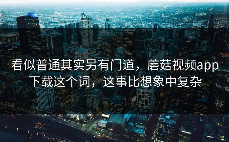 看似普通其实另有门道，蘑菇视频app下载这个词，这事比想象中复杂