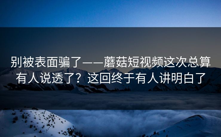 别被表面骗了——蘑菇短视频这次总算有人说透了？这回终于有人讲明白了