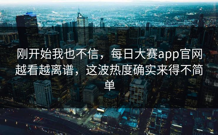 刚开始我也不信，每日大赛app官网越看越离谱，这波热度确实来得不简单