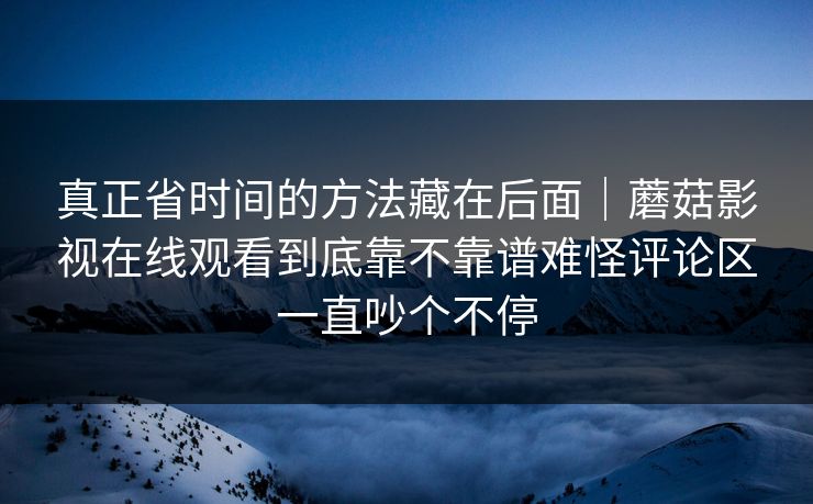 真正省时间的方法藏在后面|蘑菇影视在线观看到底靠不靠谱难怪评论区一直吵个不停 真正省时间的方法藏在后面|蘑菇影视在线观看到底靠不靠谱难怪评论区一直吵个不停