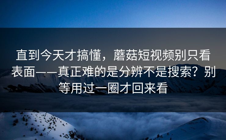 直到今天才搞懂,蘑菇短视频别只看表面——真正难的是分辨不是搜索?别等用过一圈才回来看 直到今天才搞懂,蘑菇短视频别只看表面——真正难的是分辨不是搜索?别等用过一圈才回来看